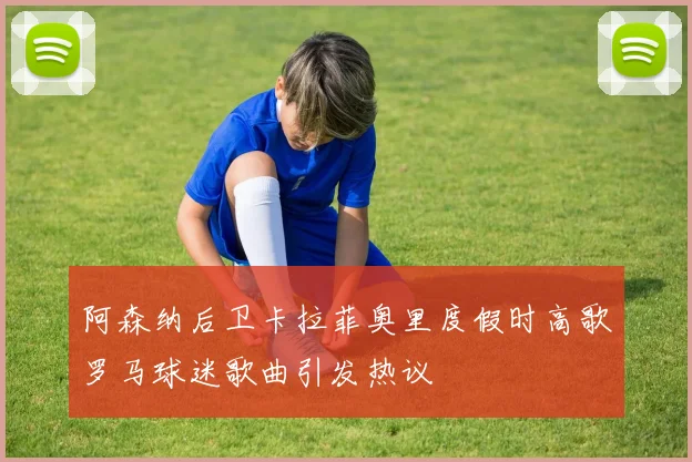 阿森纳后卫卡拉菲奥里度假时高歌罗马球迷歌曲引发热议