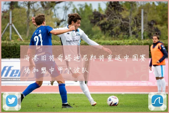 海港旧将奇塔迪尼即将重返中国赛场加盟中甲宁波队