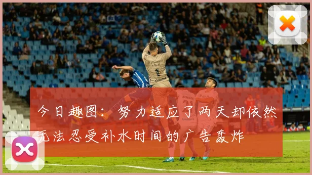 今日趣图：努力适应了两天却依然无法忍受补水时间的广告轰炸