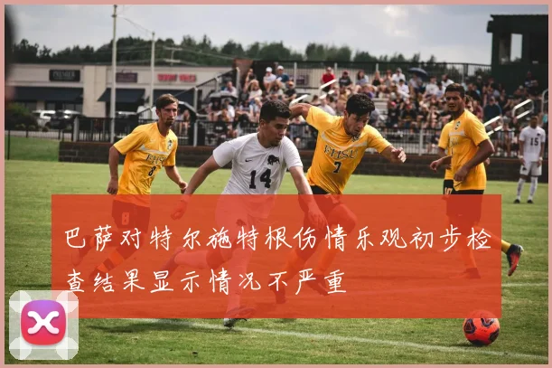 巴萨对特尔施特根伤情乐观初步检查结果显示情况不严重