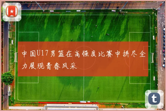 中国U17男篮在高强度比赛中拼尽全力展现青春风采