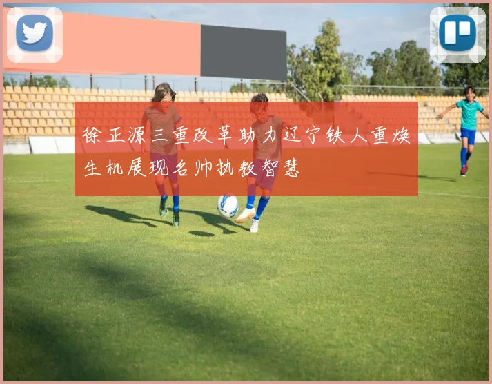徐正源三重改革助力辽宁铁人重焕生机展现名帅执教智慧