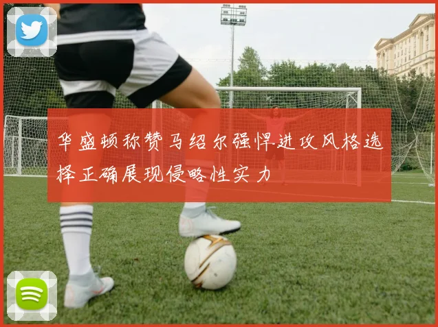 华盛顿称赞马绍尔强悍进攻风格选择正确展现侵略性实力