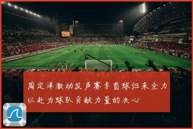 周定洋激动发声赛季首球归来全力以赴为球队贡献力量的决心