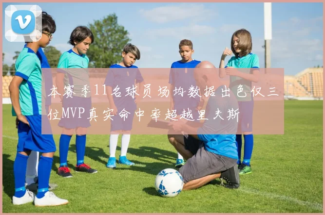 本赛季11名球员场均数据出色仅三位MVP真实命中率超越里夫斯