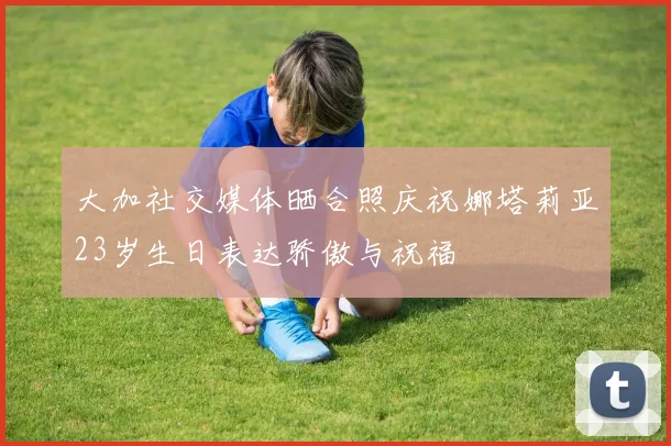 大加社交媒体晒合照庆祝娜塔莉亚23岁生日表达骄傲与祝福