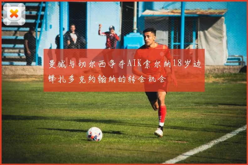 曼城与切尔西争夺AIK索尔纳18岁边锋扎多克约翰纳的转会机会