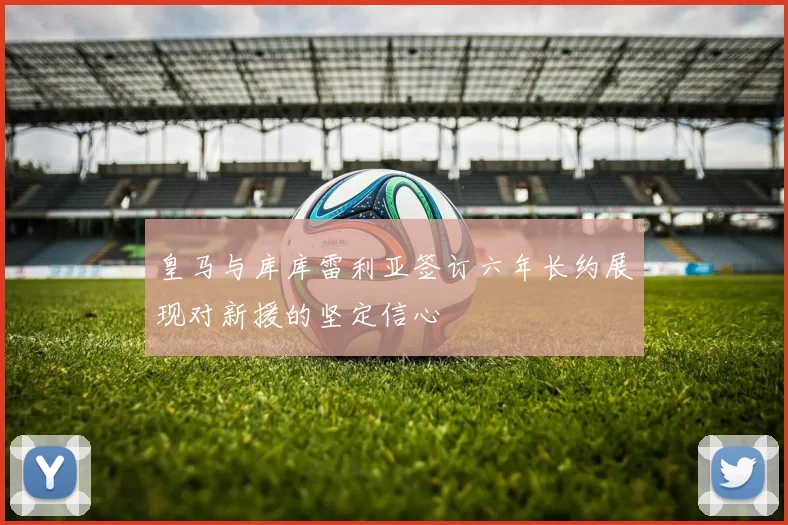 皇马与库库雷利亚签订六年长约展现对新援的坚定信心