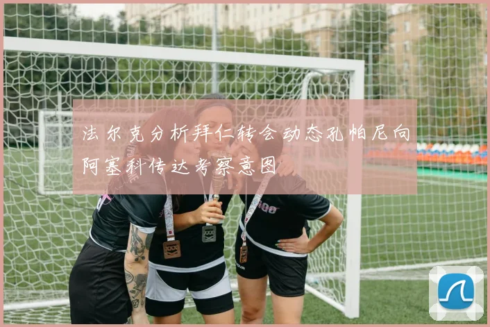 法尔克分析拜仁转会动态孔帕尼向阿塞科传达考察意图