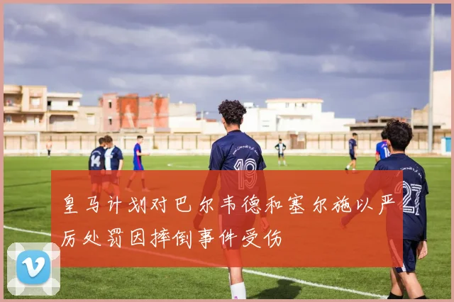 皇马计划对巴尔韦德和塞尔施以严厉处罚因摔倒事件受伤
