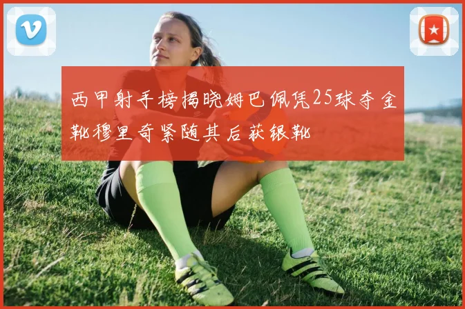 西甲射手榜揭晓姆巴佩凭25球夺金靴穆里奇紧随其后获银靴