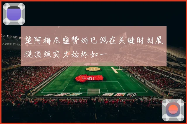 楚阿梅尼盛赞姆巴佩在关键时刻展现顶级实力始终如一