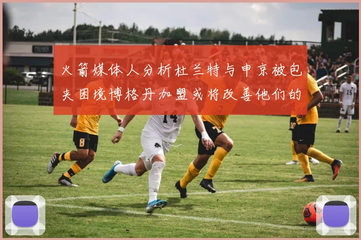火箭媒体人分析杜兰特与申京被包夹困境博格丹加盟或将改善他们的进攻空间