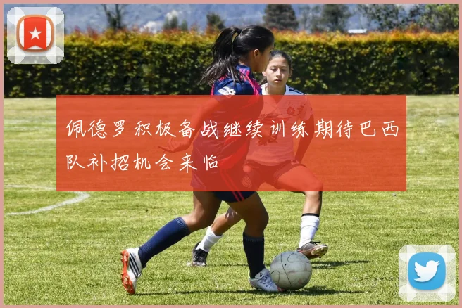 佩德罗积极备战继续训练期待巴西队补招机会来临