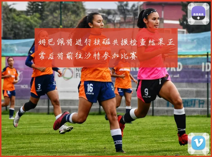 姆巴佩将进行核磁共振检查结果正常后将前往沙特参加比赛