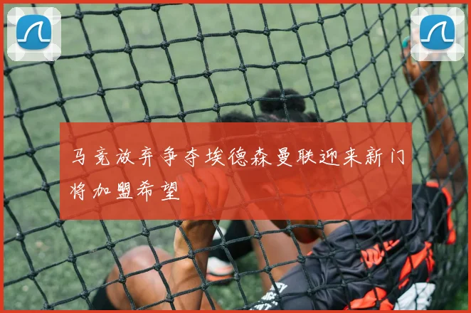 马竞放弃争夺埃德森曼联迎来新门将加盟希望