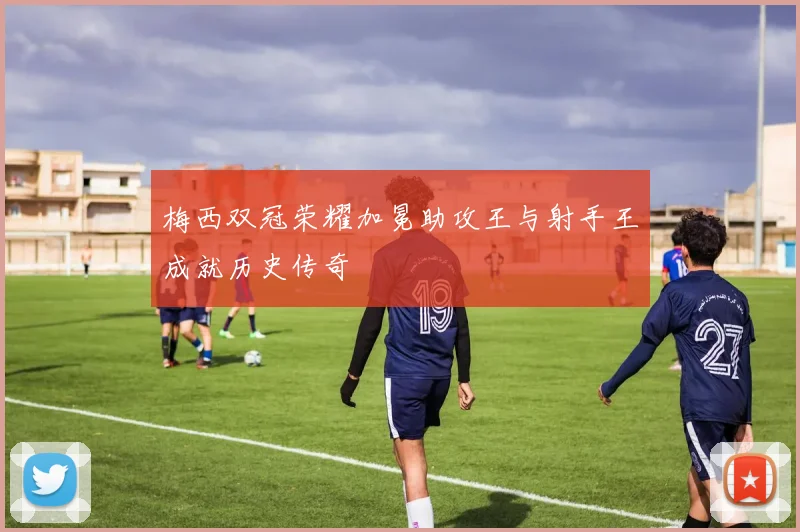 梅西双冠荣耀加冕助攻王与射手王成就历史传奇