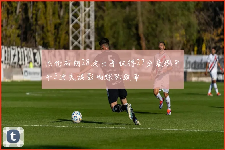 杰伦布朗28次出手仅得27分表现平平5次失误影响球队效率