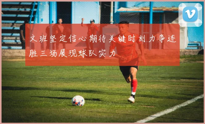 文班坚定信心期待关键时刻力争连胜三场展现球队实力